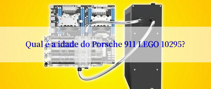 Qual é a idade do Porsche 911 LEGO 10295?