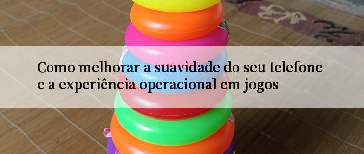 Como melhorar a suavidade do seu telefone e a experiência operacional em jogos