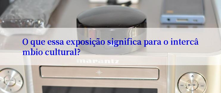 O que essa exposição significa para o intercâmbio cultural?