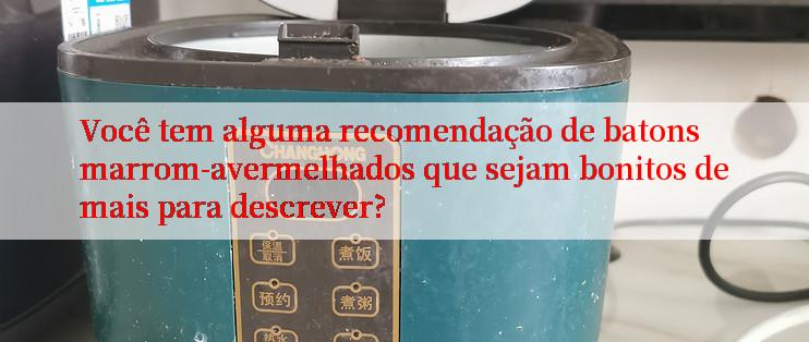 Você tem alguma recomendação de batons marrom-avermelhados que sejam bonitos demais para descrever?