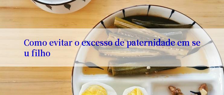 Como evitar o excesso de paternidade em seu filho