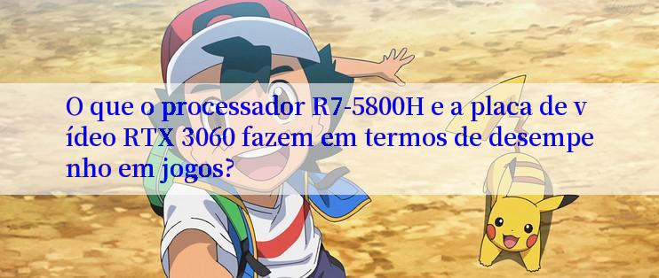 O que o processador R7-5800H e a placa de vídeo RTX 3060 fazem em termos de desempenho em jogos?