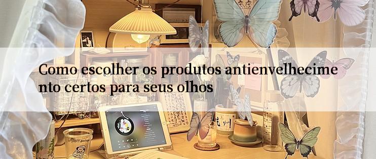 Como escolher os produtos antienvelhecimento certos para seus olhos