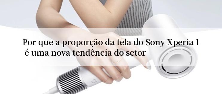 Por que a proporção da tela do Sony Xperia 1 é uma nova tendência do setor