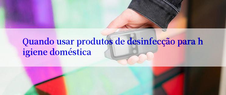 Quando usar produtos de desinfecção para higiene doméstica