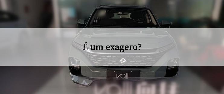 É um exagero?