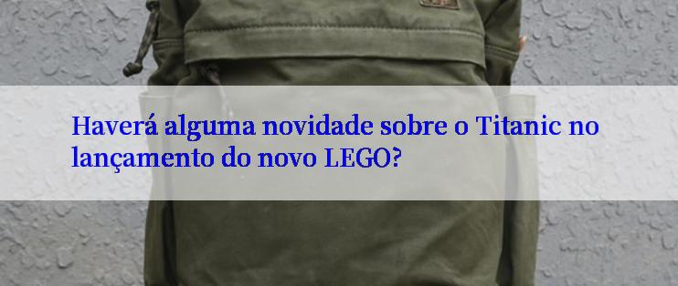 Haverá alguma novidade sobre o Titanic no lançamento do novo LEGO?