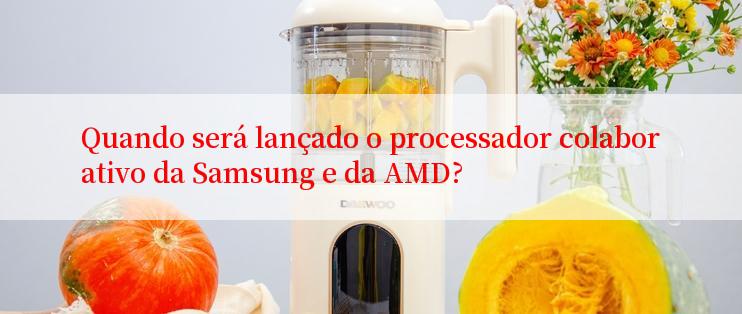 Quando será lançado o processador colaborativo da Samsung e da AMD?