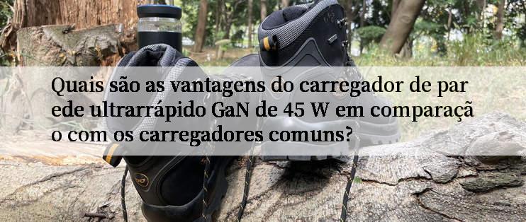 Quais são as vantagens do carregador de parede ultrarrápido GaN de 45 W em comparação com os carregadores comuns?