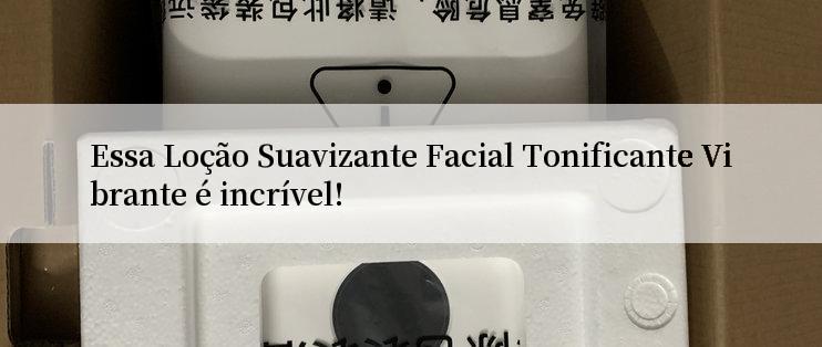 Essa Loção Suavizante Facial Tonificante Vibrante é incrível!