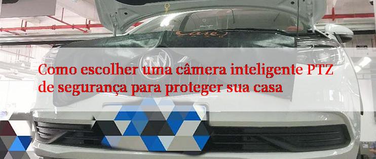 Como escolher uma câmera inteligente PTZ de segurança para proteger sua casa