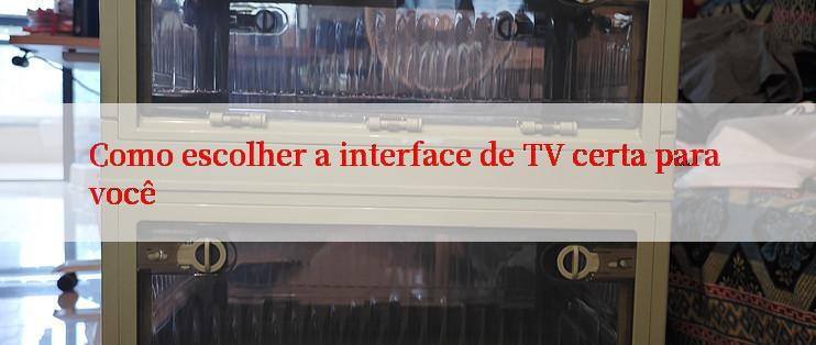 Como escolher a interface de TV certa para você