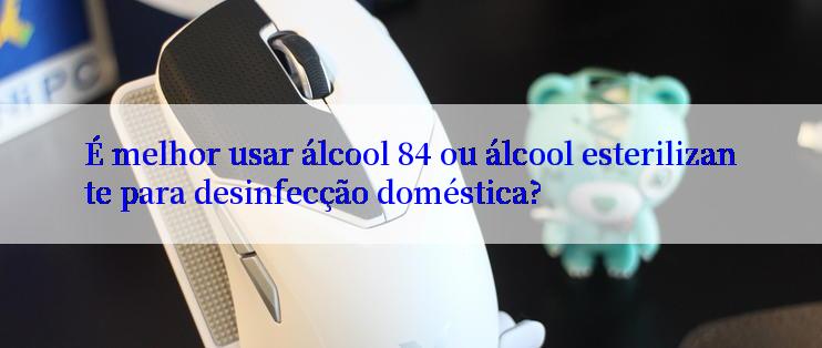 É melhor usar álcool 84 ou álcool esterilizante para desinfecção doméstica?