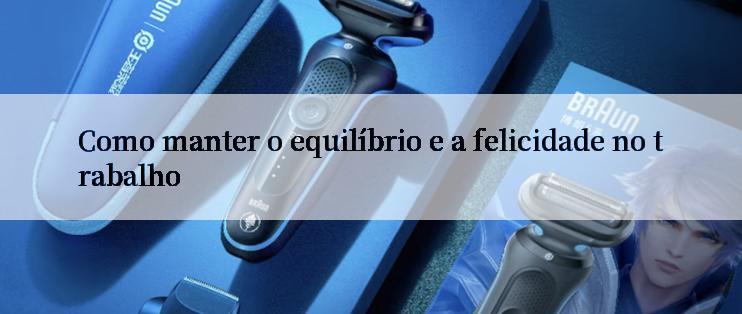 Como manter o equilíbrio e a felicidade no trabalho