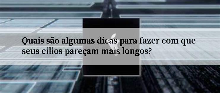 Quais são algumas dicas para fazer com que seus cílios pareçam mais longos?