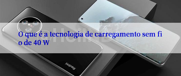 O que é a tecnologia de carregamento sem fio de 40 W