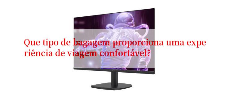 Que tipo de bagagem proporciona uma experiência de viagem confortável?