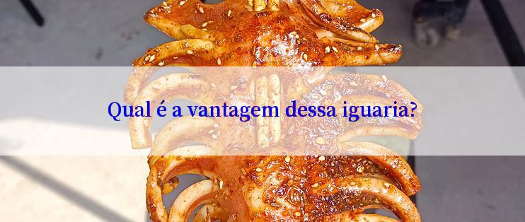 Qual é a vantagem dessa iguaria?