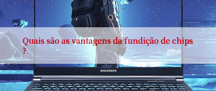 Quais são as vantagens da fundição de chips?