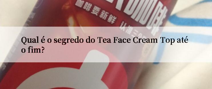 Qual é o segredo do Tea Face Cream Top até o fim?