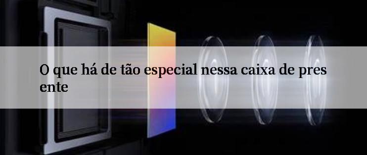 O que há de tão especial nessa caixa de presente