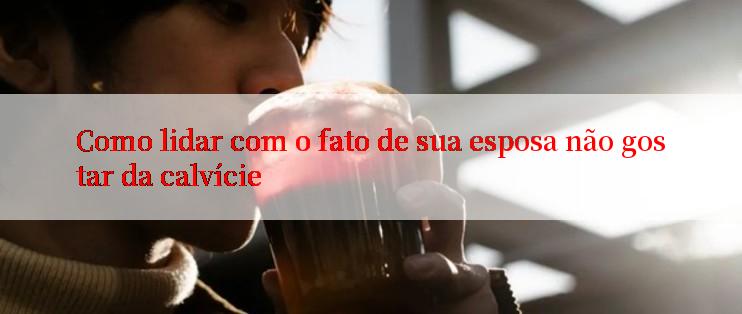 Como lidar com o fato de sua esposa não gostar da calvície