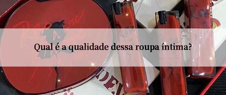 Qual é a qualidade dessa roupa íntima?