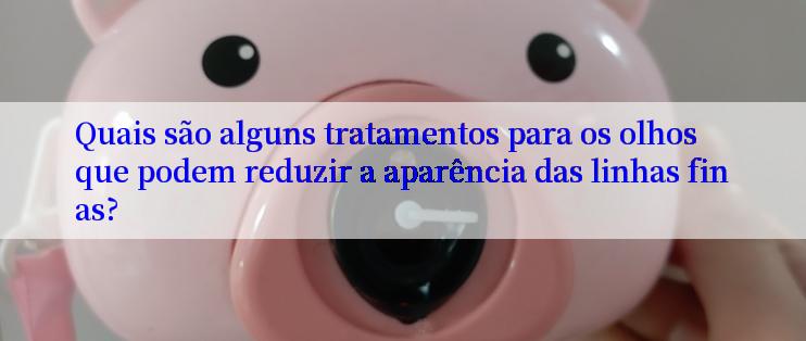 Quais são alguns tratamentos para os olhos que podem reduzir a aparência das linhas finas?