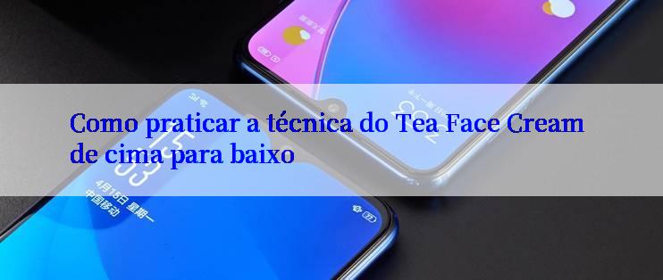 Como praticar a técnica do Tea Face Cream de cima para baixo