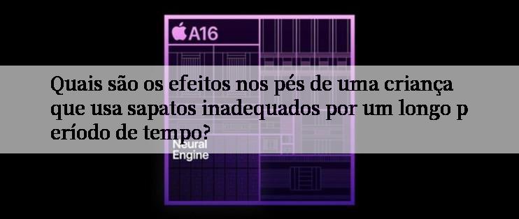 Quais são os efeitos nos pés de uma criança que usa sapatos inadequados por um longo período de tempo?