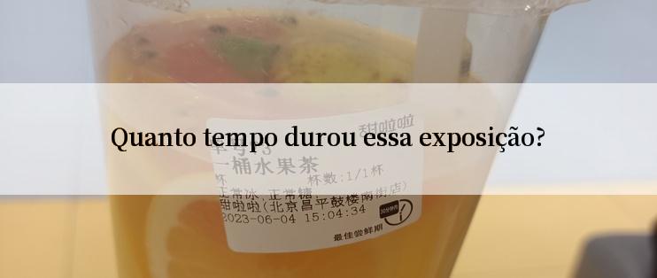 Quanto tempo durou essa exposição?