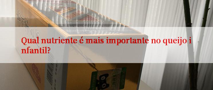 Qual nutriente é mais importante no queijo infantil?