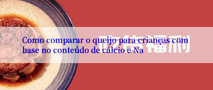 Como comparar o queijo para crianças com base no conteúdo de cálcio e Na