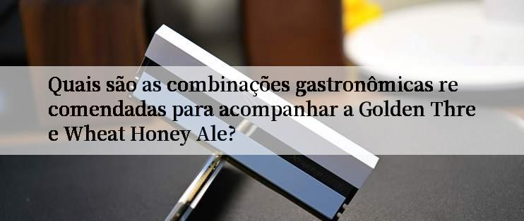 Quais são as combinações gastronômicas recomendadas para acompanhar a Golden Three Wheat Honey Ale?