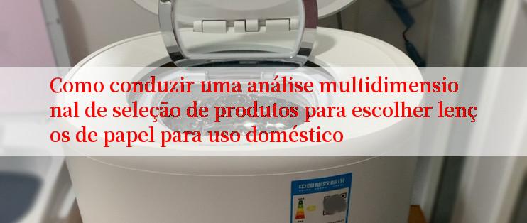 Como conduzir uma análise multidimensional de seleção de produtos para escolher lenços de papel para uso doméstico