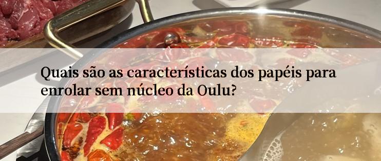 Quais são as características dos papéis para enrolar sem núcleo da Oulu?