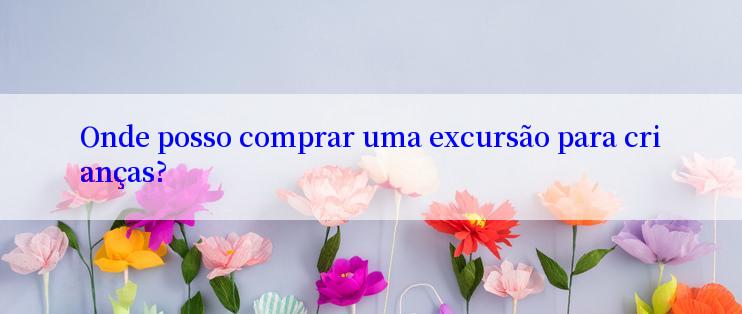 Onde posso comprar uma excursão para crianças?