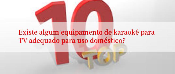 Existe algum equipamento de karaokê para TV adequado para uso doméstico?