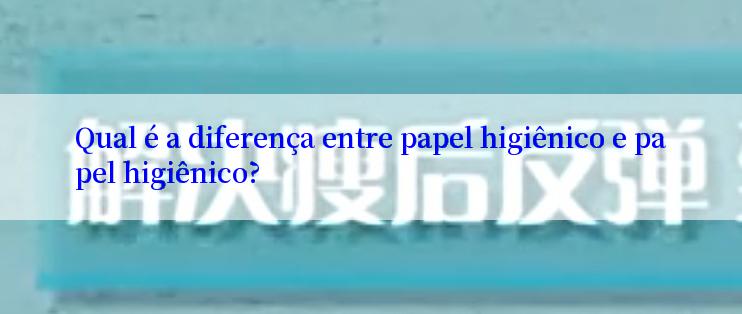 Qual é a diferença entre papel higiênico e papel higiênico?