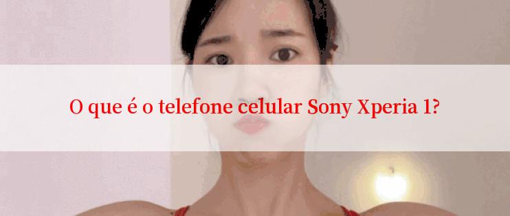 O que é o telefone celular Sony Xperia 1?