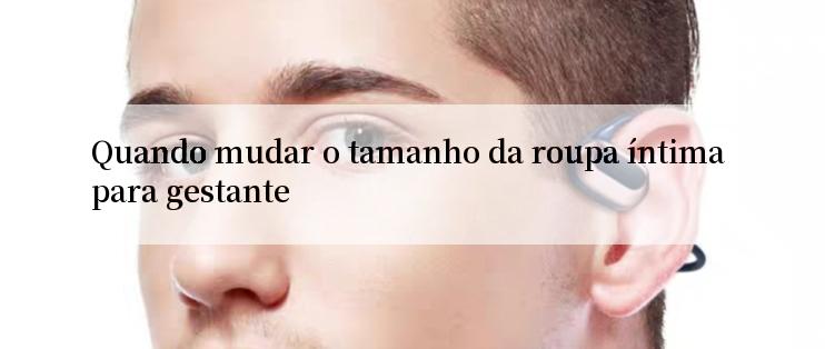 Quando mudar o tamanho da roupa íntima para gestante