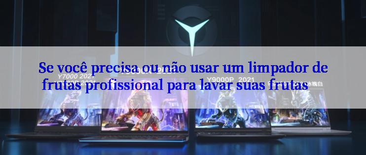 Se você precisa ou não usar um limpador de frutas profissional para lavar suas frutas