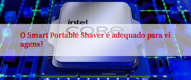 O Smart Portable Shaver é adequado para viagens?