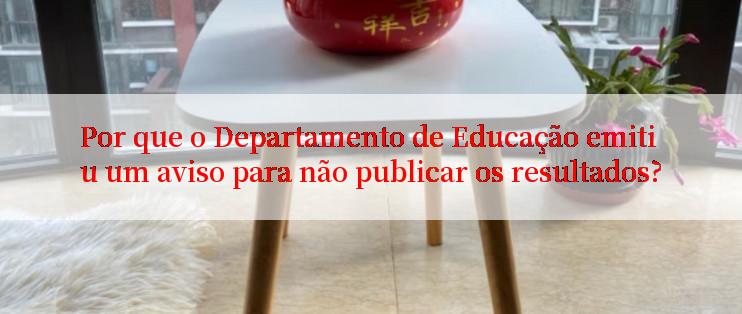 Por que o Departamento de Educação emitiu um aviso para não publicar os resultados?