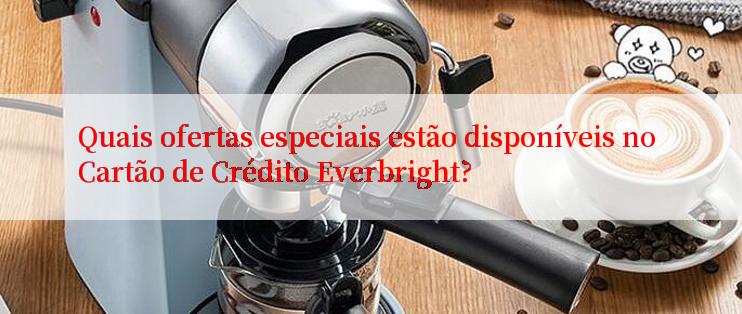 Quais ofertas especiais estão disponíveis no Cartão de Crédito Everbright?