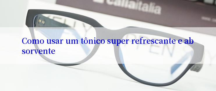 Como usar um tônico super refrescante e absorvente