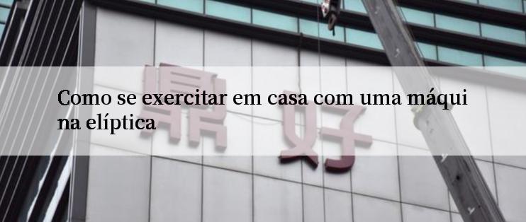 Como se exercitar em casa com uma máquina elíptica