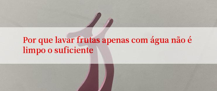 Por que lavar frutas apenas com água não é limpo o suficiente