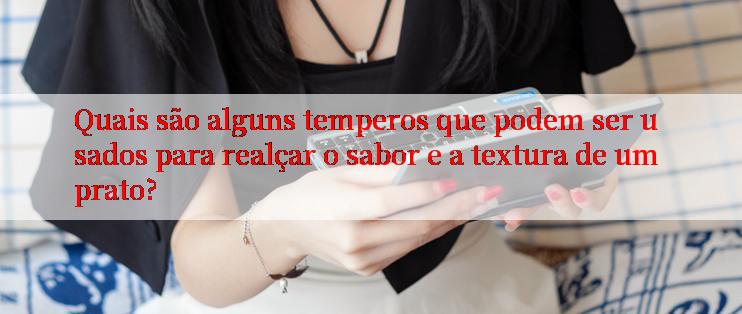 Quais são alguns temperos que podem ser usados para realçar o sabor e a textura de um prato?