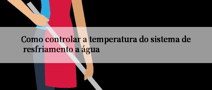 Como controlar a temperatura do sistema de resfriamento a água